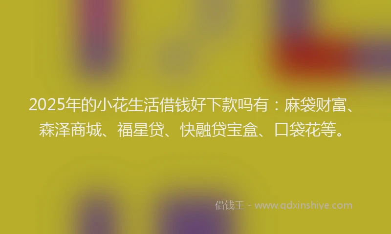 2025年的小花生活借钱好下款吗有：麻袋财富、森泽商城、福星贷、快融贷宝盒、口袋花等。