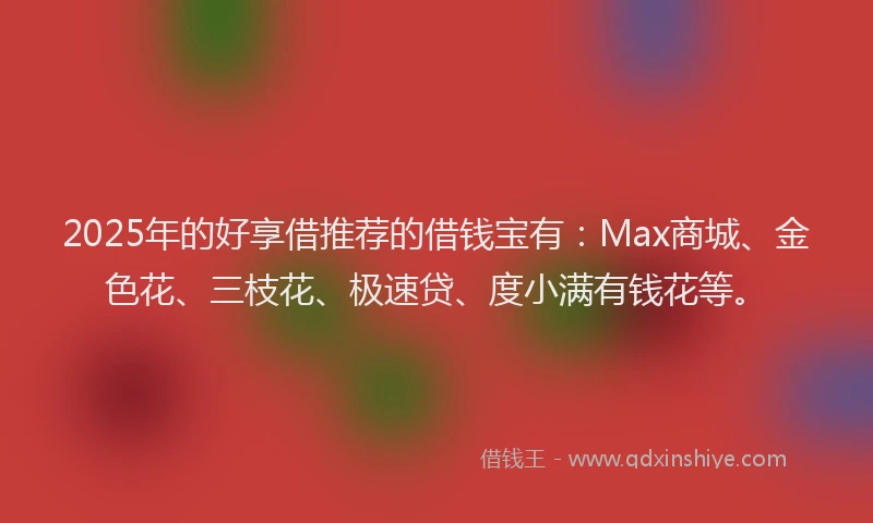 2025年的好享借推荐的借钱宝有：Max商城、金色花、三枝花、极速贷、度小满有钱花等。