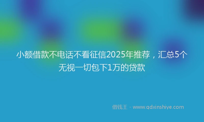 小额借款不电话不看征信2025年推荐,汇总5个无视一切包下1万的贷款