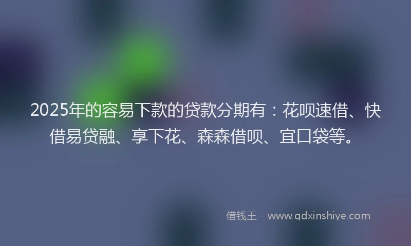 2025年的容易下款的贷款分期有：花呗速借、快借易贷融、享下花、森森借呗、宜口袋等。