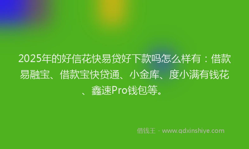 2025年的好信花快易贷好下款吗怎么样有：借款易融宝、借款宝快贷通、小金库、度小满有钱花、鑫速Pro钱包等。