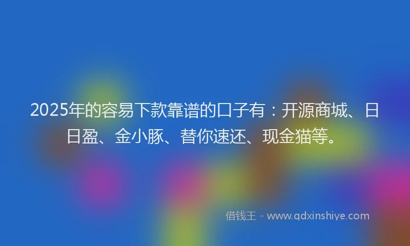 2025年的容易下款靠谱的口子有：开源商城、日日盈、金小豚、替你速还、现金猫等。
