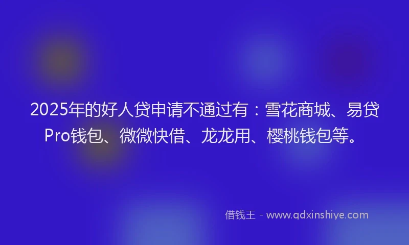 2025年的好人贷申请不通过有：雪花商城、易贷Pro钱包、微微快借、龙龙用、樱桃钱包等。