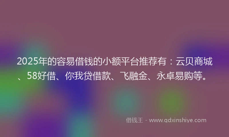 2025年的容易借钱的小额平台推荐有：云贝商城、58好借、你我贷借款、飞融金、永卓易购等。