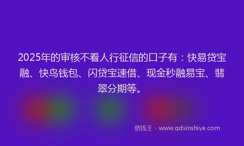 2025年的审核不看人行征信的口子有：快易贷宝融、快鸟钱包、闪贷宝速借、现金秒融易宝、翡翠分期等。