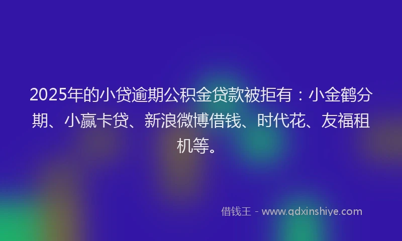 2025年的小贷逾期公积金贷款被拒有：小金鹤分期、小赢卡贷、新浪微博借钱、时代花、友福租机等。
