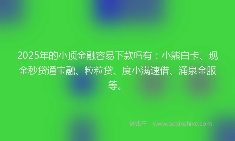 2025年的小顶金融容易下款吗有：小熊白卡、现金秒贷通宝融、粒粒贷、度小满速借、涌泉金服等。
