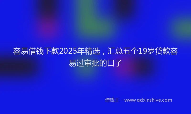 容易借钱下款2025年精选，汇总五个19岁贷款容易过审批的口子