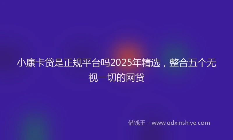 小康卡贷是正规平台吗2025年精选，整合五个无视一切的网贷