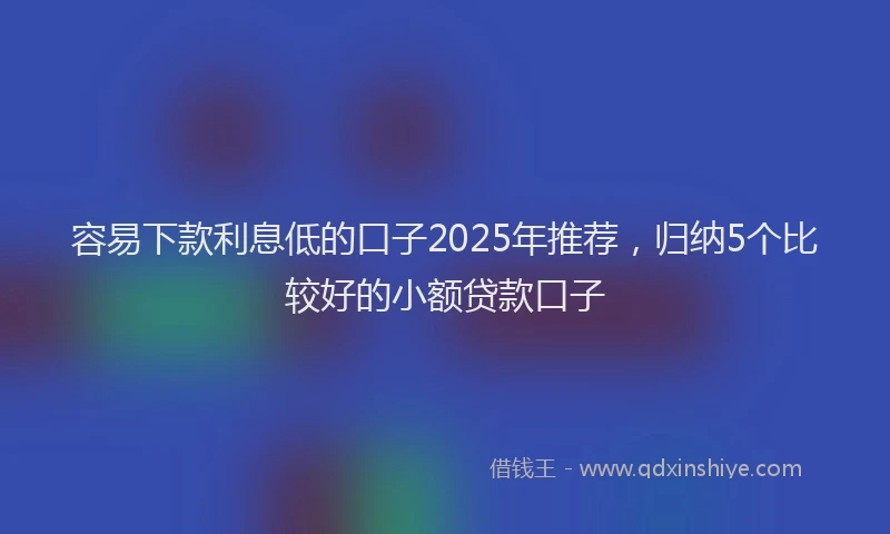 容易下款利息低的口子2025年推荐，归纳5个比较好的小额贷款口子