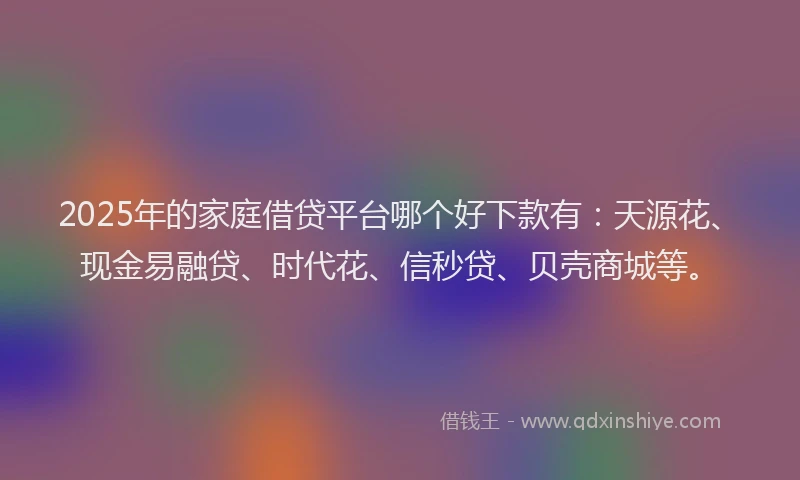 2025年的家庭借贷平台哪个好下款有：天源花、现金易融贷、时代花、信秒贷、贝壳商城等。