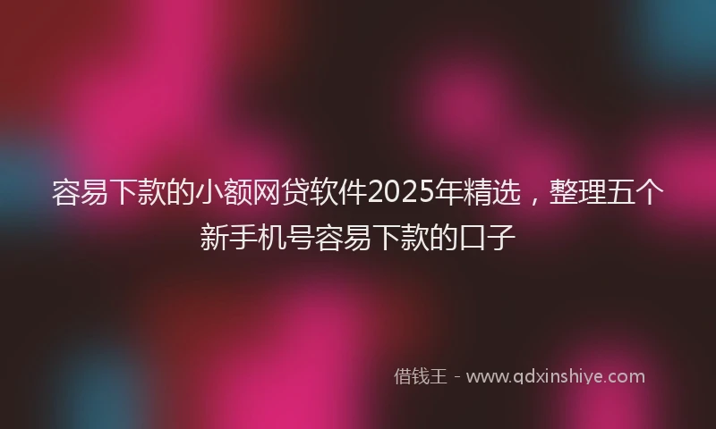 容易下款的小额网贷软件2025年精选，整理五个新手机号容易下款的口子