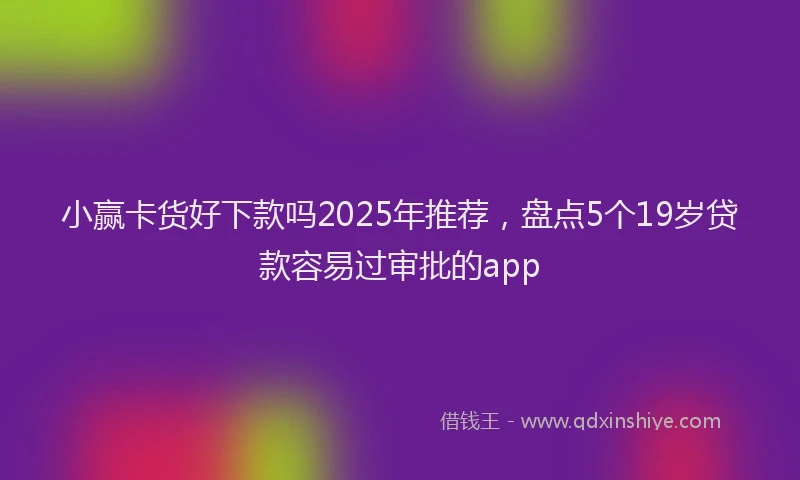 小赢卡货好下款吗2025年推荐，盘点5个19岁贷款容易过审批的app