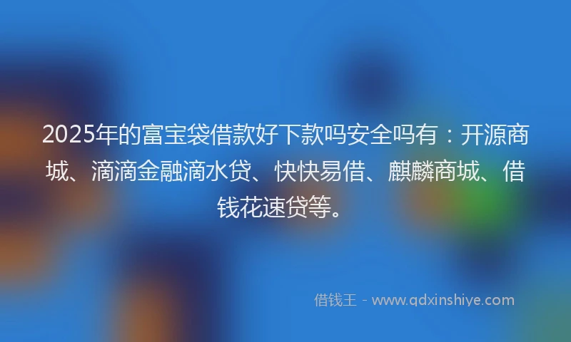 2025年的富宝袋借款好下款吗安全吗有：开源商城、滴滴金融滴水贷、快快易借、麒麟商城、借钱花速贷等。