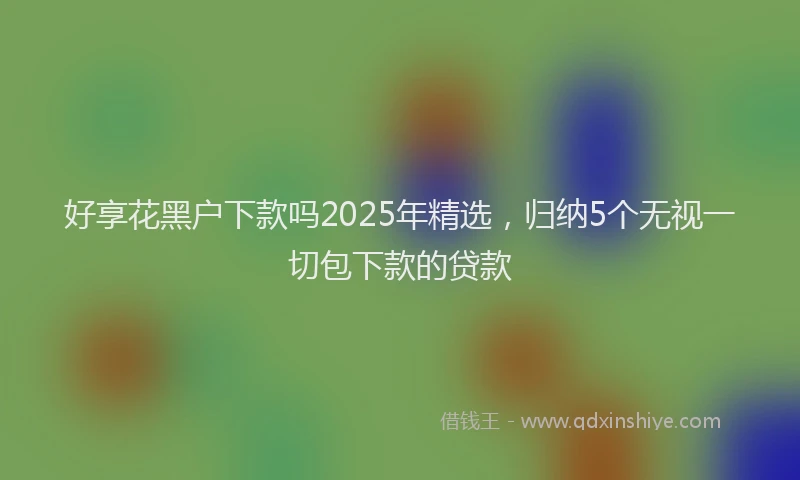 好享花黑户下款吗2025年精选，归纳5个无视一切包下款的贷款