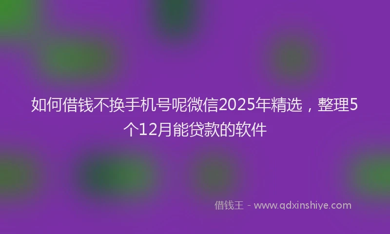 如何借钱不换手机号呢微信2025年精选，整理5个12月能贷款的软件