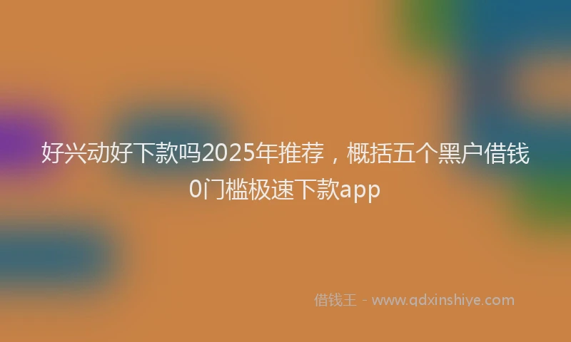 好兴动好下款吗2025年推荐，概括五个黑户借钱0门槛极速下款app