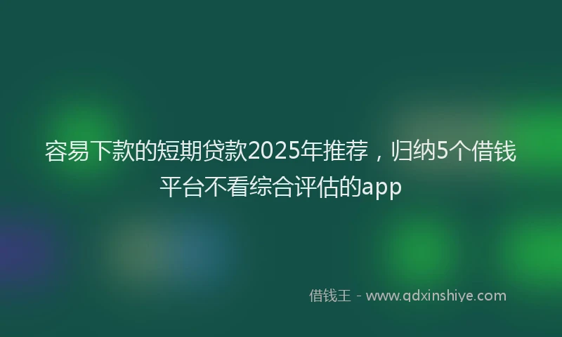 容易下款的短期贷款2025年推荐，归纳5个借钱平台不看综合评估的app