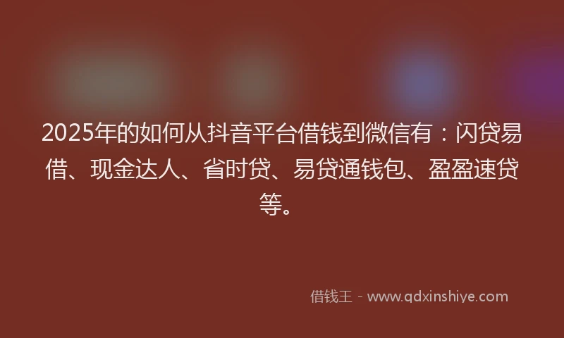 2025年的如何从抖音平台借钱到微信有：闪贷易借、现金达人、省时贷、易贷通钱包、盈盈速贷等。