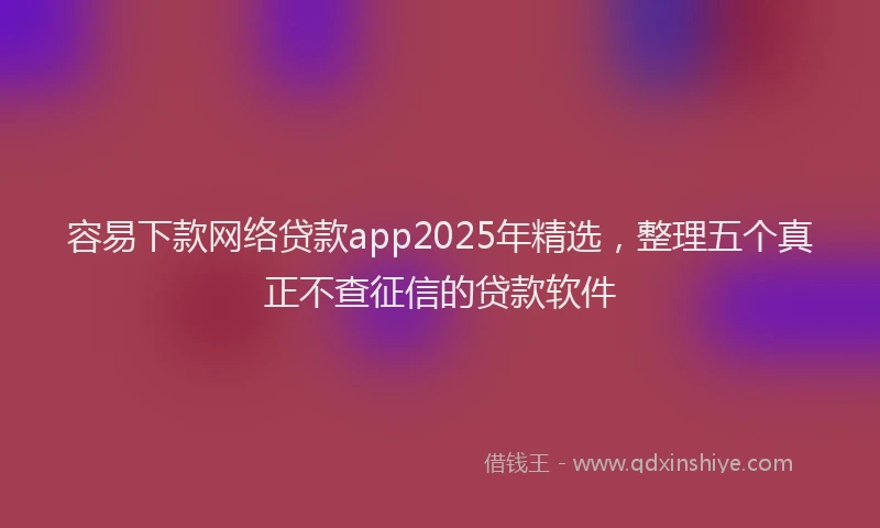 容易下款网络贷款app2025年精选，整理五个真正不查征信的贷款软件