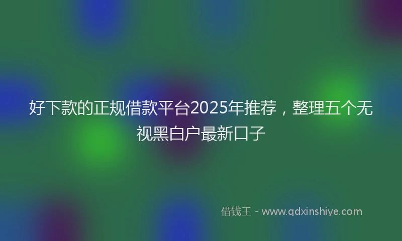 好下款的正规借款平台2025年推荐，整理五个无视黑白户最新口子