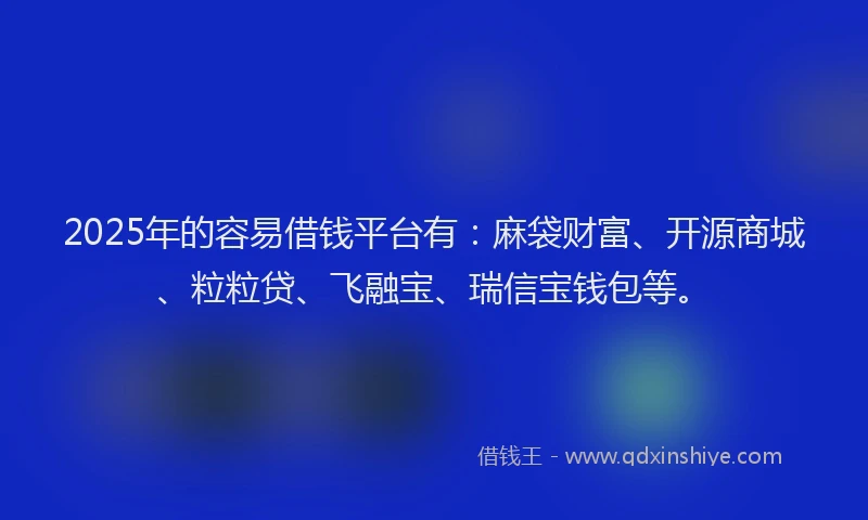 2025年的容易借钱平台有：麻袋财富、开源商城、粒粒贷、飞融宝、瑞信宝钱包等。