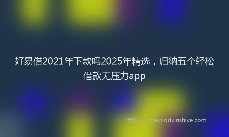 好易借2021年下款吗2025年精选，归纳五个轻松借款无压力app