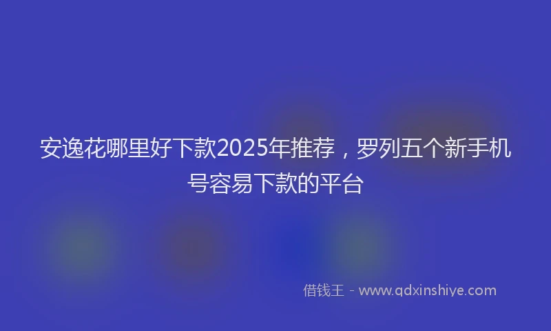 安逸花哪里好下款2025年推荐，罗列五个新手机号容易下款的平台