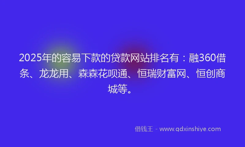 2025年的容易下款的贷款网站排名有：融360借条、龙龙用、森森花呗通、恒瑞财富网、恒创商城等。