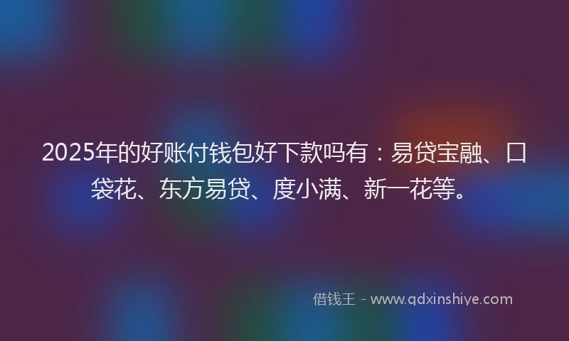 2025年的好账付钱包好下款吗有：易贷宝融、口袋花、东方易贷、度小满、新一花等。