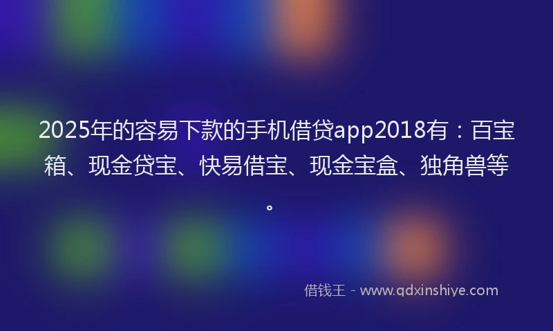 2025年的容易下款的手机借贷app2018有：百宝箱、现金贷宝、快易借宝、现金宝盒、独角兽等。