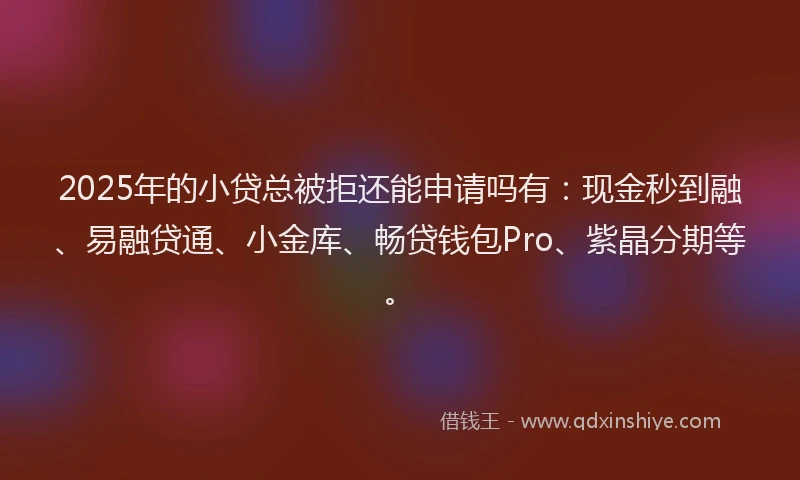 2025年的小贷总被拒还能申请吗有：现金秒到融、易融贷通、小金库、畅贷钱包Pro、紫晶分期等。