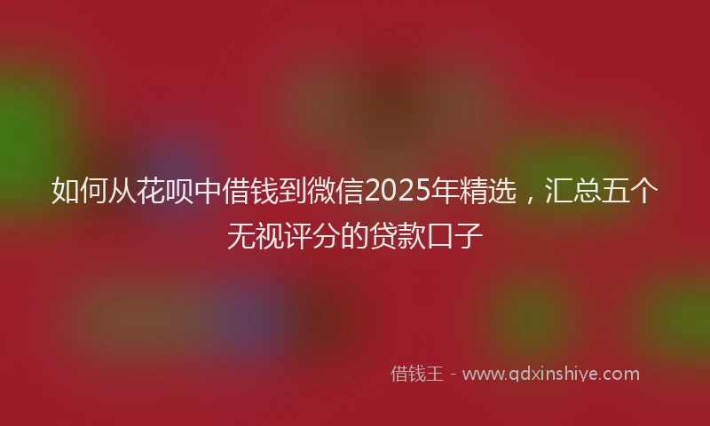如何从花呗中借钱到微信2025年精选，汇总五个无视评分的贷款口子