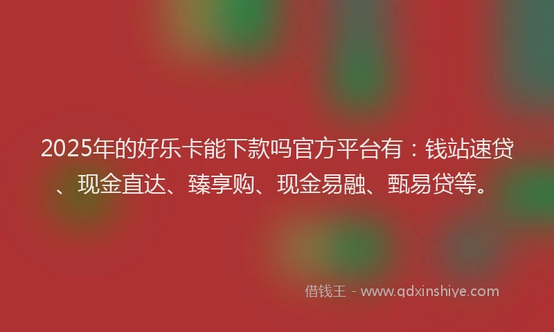 2025年的好乐卡能下款吗官方平台有：钱站速贷、现金直达、臻享购、现金易融、甄易贷等。