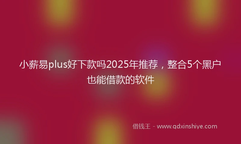 小薪易plus好下款吗2025年推荐，整合5个黑户也能借款的软件