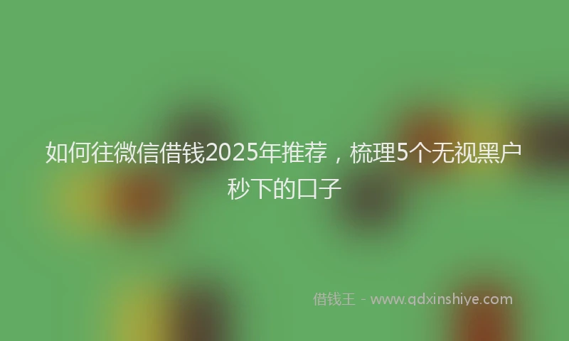如何往微信借钱2025年推荐，梳理5个无视黑户秒下的口子