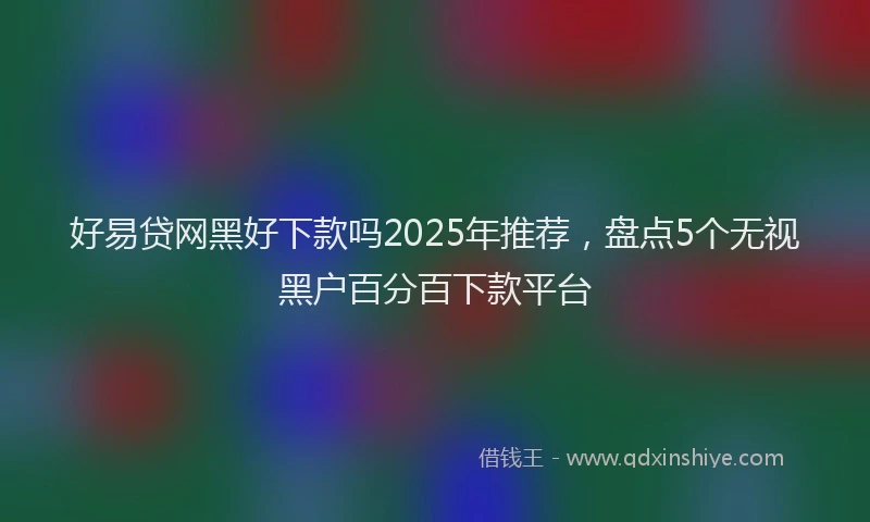 好易贷网黑好下款吗2025年推荐，盘点5个无视黑户百分百下款平台