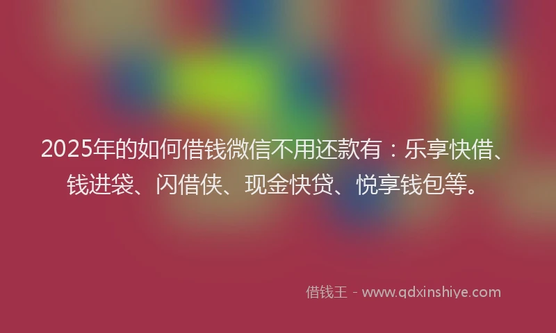 2025年的如何借钱微信不用还款有：乐享快借、钱进袋、闪借侠、现金快贷、悦享钱包等。