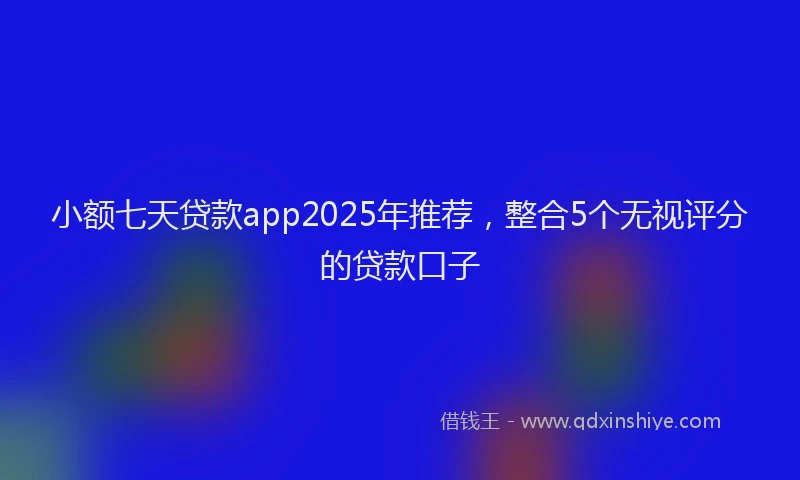 小额七天贷款app2025年推荐，整合5个无视评分的贷款口子