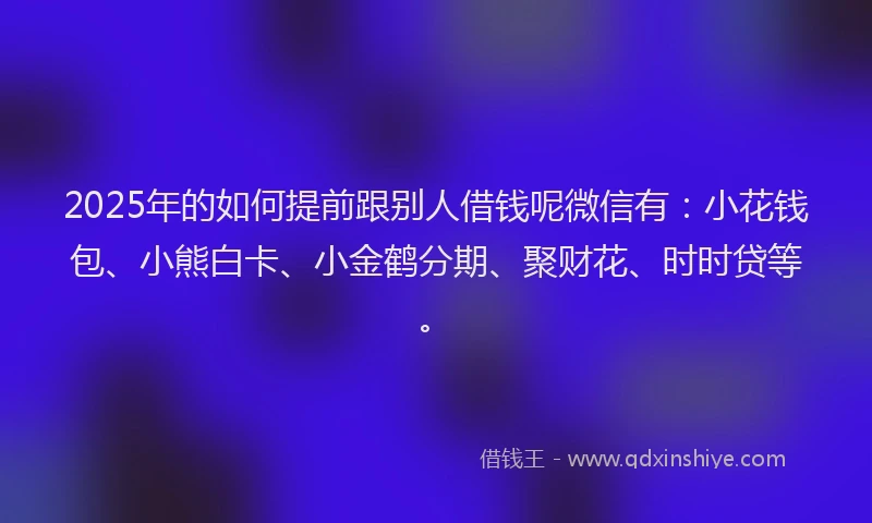 2025年的如何提前跟别人借钱呢微信有：小花钱包、小熊白卡、小金鹤分期、聚财花、时时贷等。