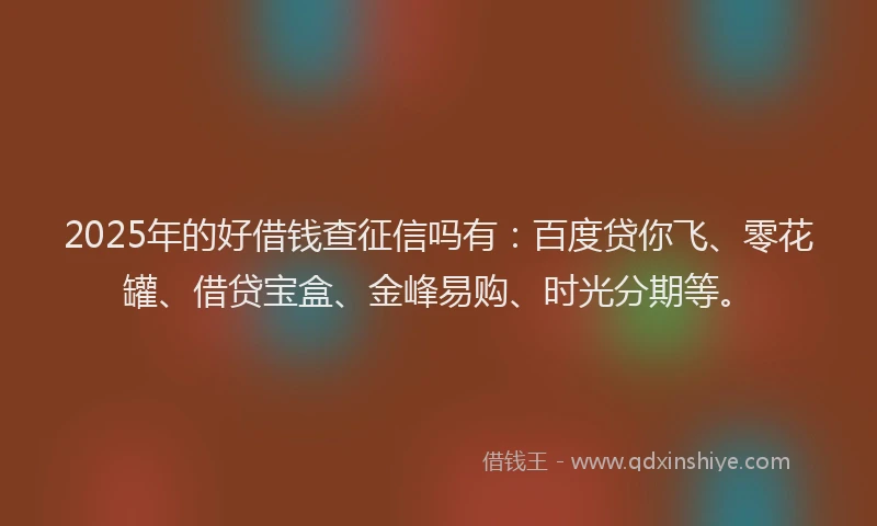 2025年的好借钱查征信吗有：百度贷你飞、零花罐、借贷宝盒、金峰易购、时光分期等。