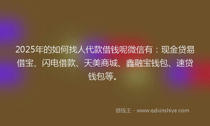 2025年的如何找人代款借钱呢微信有：现金贷易借宝、闪电借款、天美商城、鑫融宝钱包、速贷钱包等。