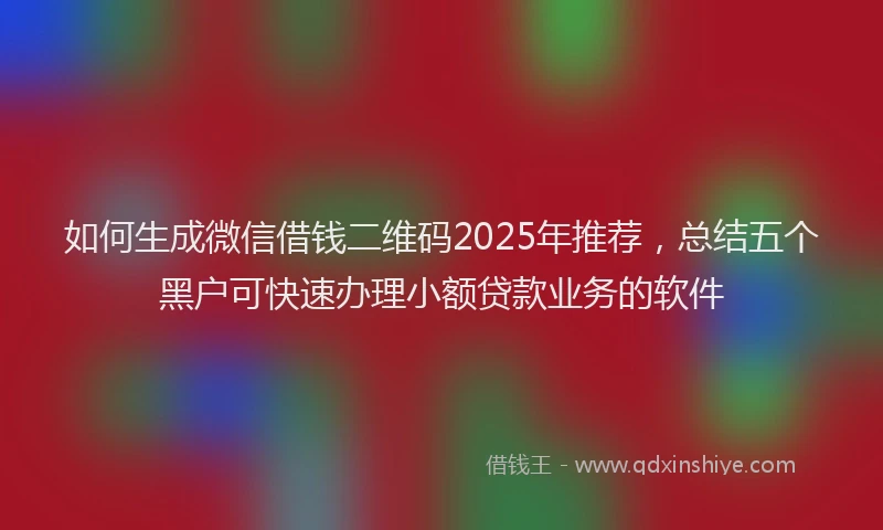 如何生成微信借钱二维码2025年推荐，总结五个黑户可快速办理小额贷款业务的软件