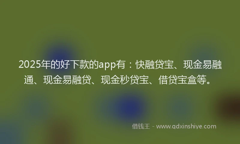 2025年的好下款的app有：快融贷宝、现金易融通、现金易融贷、现金秒贷宝、借贷宝盒等。