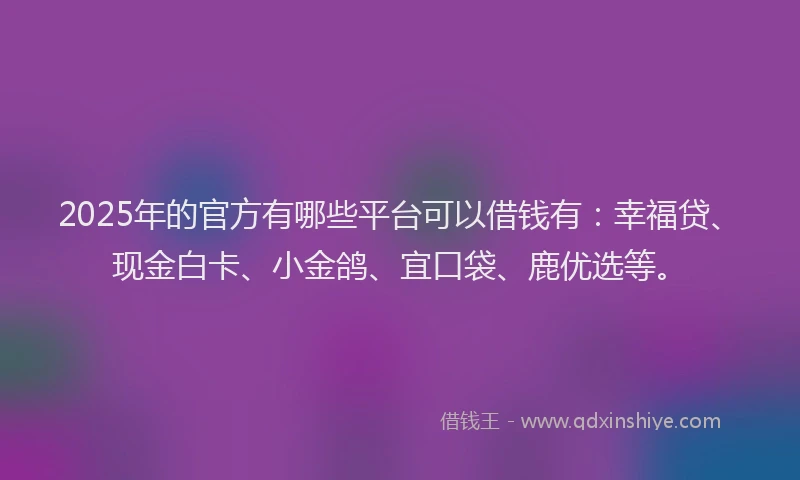 2025年的官方有哪些平台可以借钱有：幸福贷、现金白卡、小金鸽、宜口袋、鹿优选等。