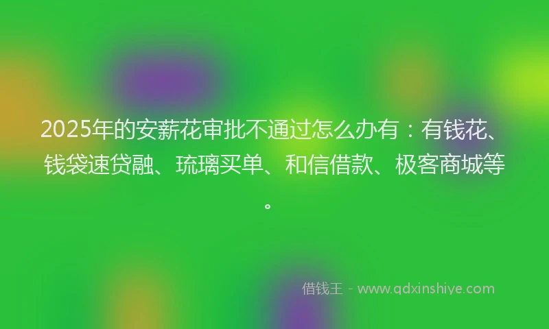 2025年的安薪花审批不通过怎么办有：有钱花、钱袋速贷融、琉璃买单、和信借款、极客商城等。