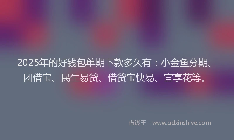 2025年的好钱包单期下款多久有：小金鱼分期、团借宝、民生易贷、借贷宝快易、宜享花等。