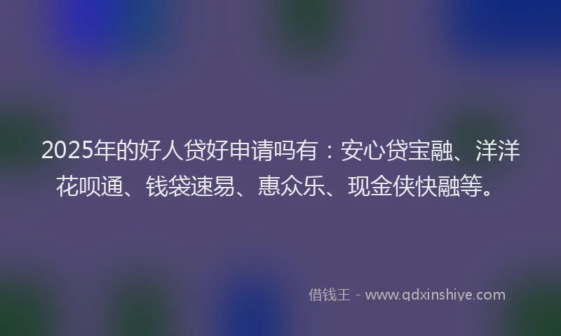 2025年的好人贷好申请吗有：安心贷宝融、洋洋花呗通、钱袋速易、惠众乐、现金侠快融等。