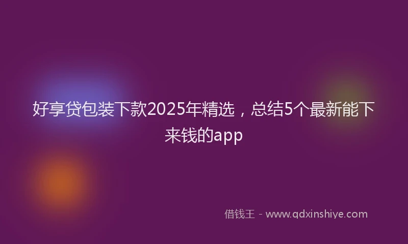 好享贷包装下款2025年精选，总结5个最新能下来钱的app