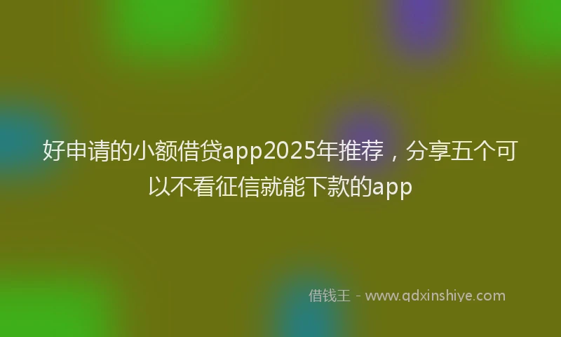 好申请的小额借贷app2025年推荐，分享五个可以不看征信就能下款的app